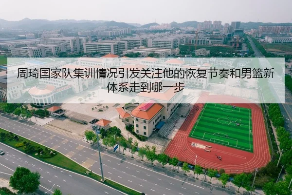 周琦国家队集训情况引发关注他的恢复节奏和男篮新体系走到哪一步